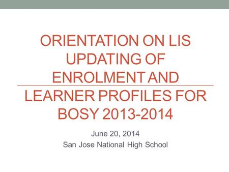 ORIENTATION ON LIS UPDATING OF ENROLMENT AND LEARNER PROFILES FOR BOSY 2013-2014 June 20, 2014 San Jose National High School.