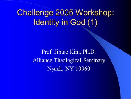 Challenge 2005 Workshop: Identity in God (1) Prof. Jintae Kim, Ph.D. Alliance Theological Seminary Nyack, NY 10960.