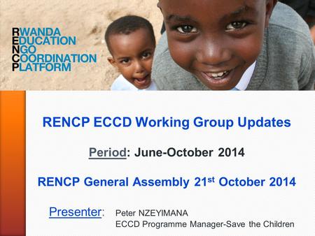 RENCP ECCD Working Group Updates Period: June-October 2014 RENCP General Assembly 21 st October 2014 Presenter: Peter NZEYIMANA ECCD Programme Manager-Save.