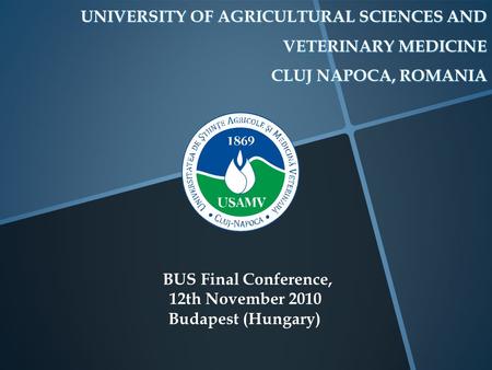 UNIVERSITY OF AGRICULTURAL SCIENCES AND VETERINARY MEDICINE CLUJ NAPOCA, ROMANIA BUS Final Conference, 12th November 2010 Budapest (Hungary)