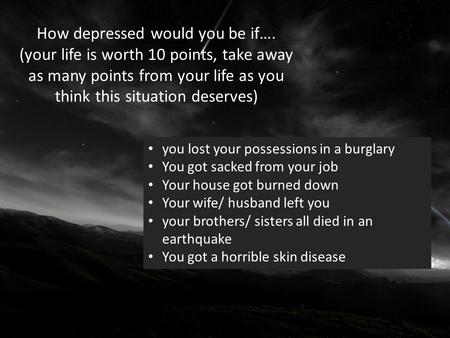 How depressed would you be if…. (your life is worth 10 points, take away as many points from your life as you think this situation deserves) you lost your.