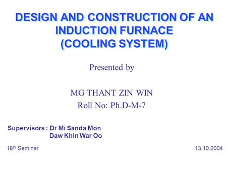 DESIGN AND CONSTRUCTION OF AN INDUCTION FURNACE (COOLING SYSTEM) Presented by MG THANT ZIN WIN Roll No: Ph.D-M-7 18 th Seminar 13.10.2004 Supervisors :