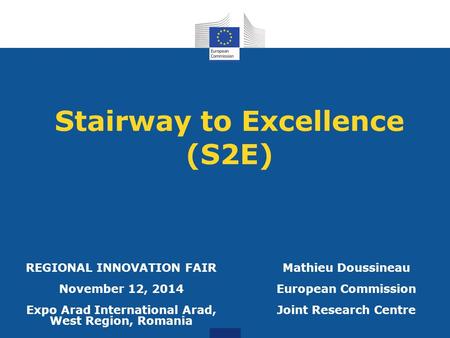 Stairway to Excellence (S2E) Mathieu Doussineau European Commission Joint Research Centre REGIONAL INNOVATION FAIR November 12, 2014 Expo Arad International.