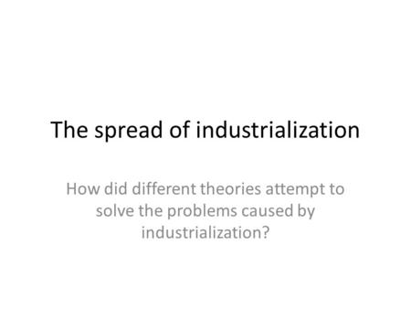 The spread of industrialization How did different theories attempt to solve the problems caused by industrialization?