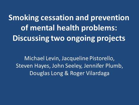 Smoking cessation and prevention of mental health problems: Discussing two ongoing projects Michael Levin, Jacqueline Pistorello, Steven Hayes, John Seeley,