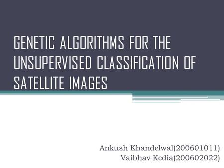 GENETIC ALGORITHMS FOR THE UNSUPERVISED CLASSIFICATION OF SATELLITE IMAGES Ankush Khandelwal(200601011) Vaibhav Kedia(200602022)