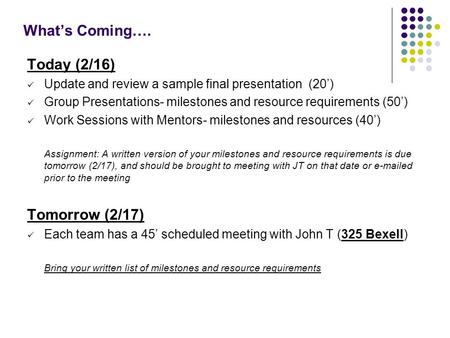 What’s Coming…. Today (2/16) Update and review a sample final presentation (20’) Group Presentations- milestones and resource requirements (50’) Work Sessions.