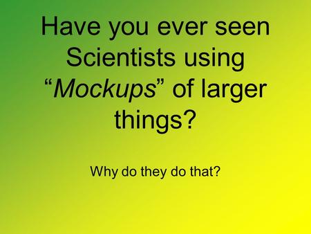 Have you ever seen Scientists using “Mockups” of larger things? Why do they do that?