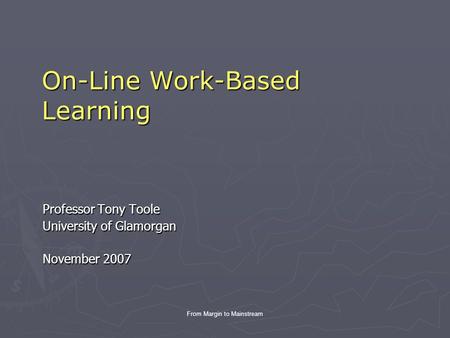 From Margin to Mainstream On-Line Work-Based Learning Professor Tony Toole University of Glamorgan November 2007.