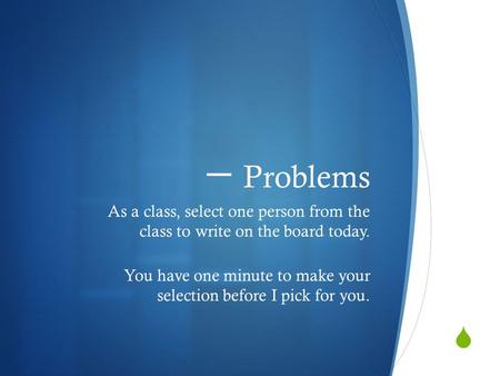  一 Problems As a class, select one person from the class to write on the board today. You have one minute to make your selection before I pick for you.