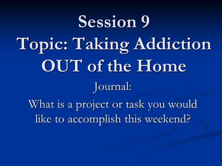 Session 9 Topic: Taking Addiction OUT of the Home Journal: What is a project or task you would like to accomplish this weekend?