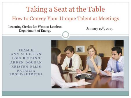 TEAM D ANN AUGUSTYN LOIS BUITANO ARDEN DOUGAN KRISTEN ELLIS PATRICIA POOLE-SHIRRIEL Taking a Seat at the Table How to Convey Your Unique Talent at Meetings.