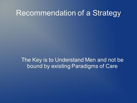 Recommendation of a Strategy The Key is to Understand Men and not be bound by existing Paradigms of Care.