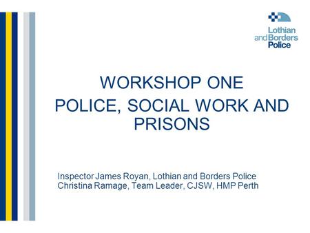 Inspector James Royan, Lothian and Borders Police Christina Ramage, Team Leader, CJSW, HMP Perth WORKSHOP ONE POLICE, SOCIAL WORK AND PRISONS.