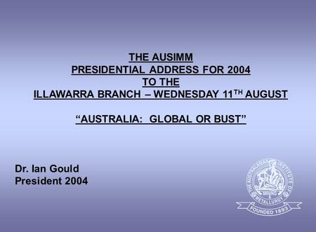 THE AUSIMM PRESIDENTIAL ADDRESS FOR 2004 TO THE ILLAWARRA BRANCH – WEDNESDAY 11 TH AUGUST “AUSTRALIA: GLOBAL OR BUST” Dr. Ian Gould President 2004.