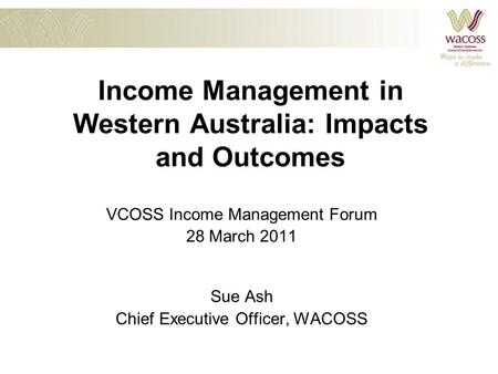 Income Management in Western Australia: Impacts and Outcomes VCOSS Income Management Forum 28 March 2011 Sue Ash Chief Executive Officer, WACOSS.