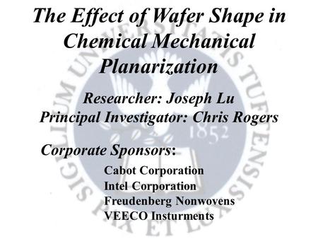 The Effect of Wafer Shape in Chemical Mechanical Planarization Researcher: Joseph Lu Principal Investigator: Chris Rogers Corporate Sponsors: Cabot Corporation.