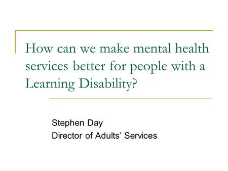 How can we make mental health services better for people with a Learning Disability? Stephen Day Director of Adults’ Services.