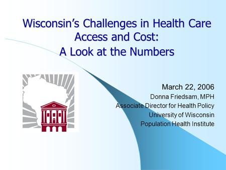 Wisconsin’s Challenges in Health Care Access and Cost: A Look at the Numbers March 22, 2006 Donna Friedsam, MPH Associate Director for Health Policy University.