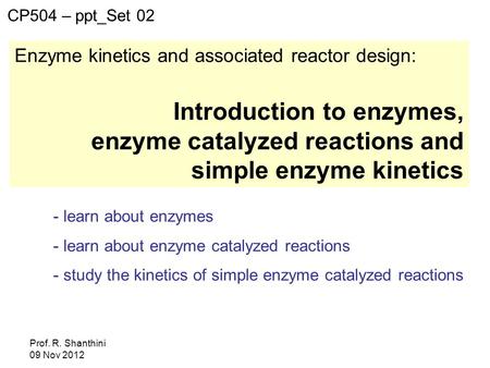 Prof. R. Shanthini 09 Nov 2012 Enzyme kinetics and associated reactor design: Introduction to enzymes, enzyme catalyzed reactions and simple enzyme kinetics.