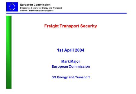 European Commission Directorate-General for Energy and Transport Unit G4 - Intermodality and Logistics Freight Transport Security 1st April 2004 Mark Major.