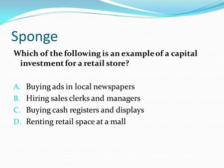 Sponge Which of the following is an example of a capital investment for a retail store? A. Buying ads in local newspapers B. Hiring sales clerks and managers.