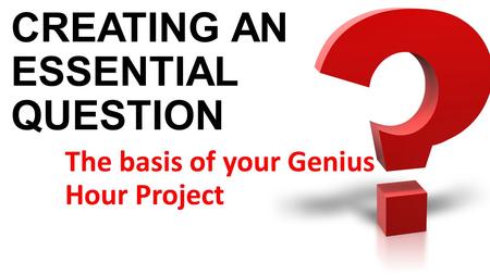 CREATING AN ESSENTIAL QUESTION The basis of your Genius Hour Project.