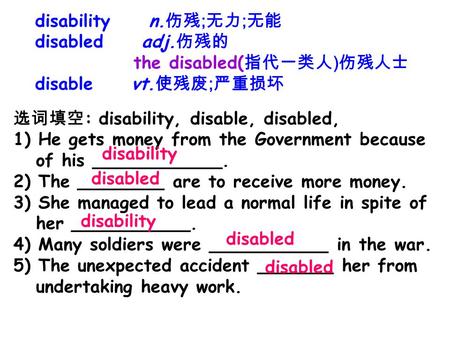 Disability n. 伤残 ; 无力 ; 无能 disabled adj. 伤残的 the disabled( 指代一类人 ) 伤残人士 disable vt. 使残废 ; 严重损坏 选词填空 : disability, disable, disabled, 1) He gets money from.