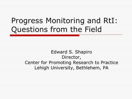 Progress Monitoring and RtI: Questions from the Field Edward S. Shapiro Director, Center for Promoting Research to Practice Lehigh University, Bethlehem,