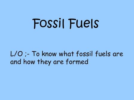 Fossil Fuels L/O ;- To know what fossil fuels are and how they are formed.