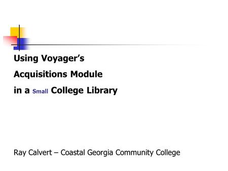 Using Voyager’s Acquisitions Module in a Small College Library Ray Calvert – Coastal Georgia Community College.