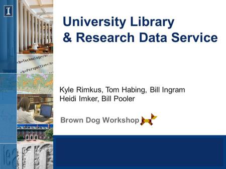 University Library & Research Data Service Brown Dog Workshop Kyle Rimkus, Tom Habing, Bill Ingram Heidi Imker, Bill Pooler.