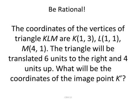 Be Rational! The coordinates of the vertices of triangle KLM are K(1, 3), L(1, 1), M(4, 1). The triangle will be translated 6 units to the right and 4.