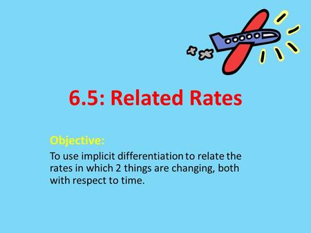 6.5: Related Rates Objective: To use implicit differentiation to relate the rates in which 2 things are changing, both with respect to time.