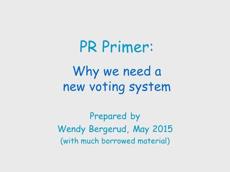 PR Primer: Why we need a new voting system Prepared by Wendy Bergerud, May 2015 (with much borrowed material)