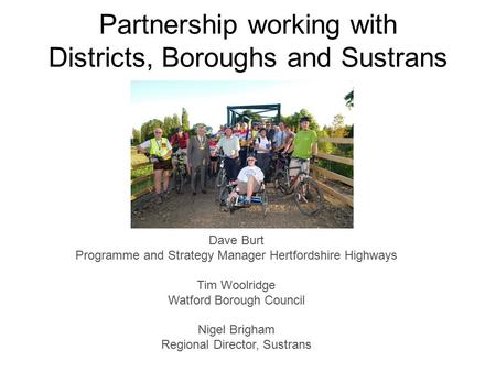 Partnership working with Districts, Boroughs and Sustrans Dave Burt Programme and Strategy Manager Hertfordshire Highways Tim Woolridge Watford Borough.