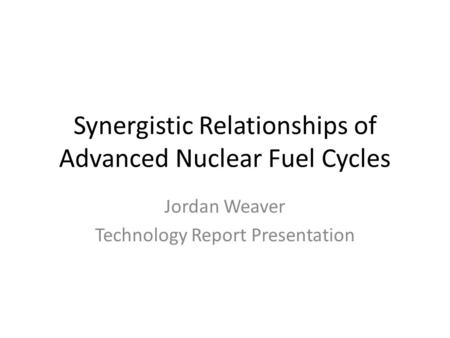 Synergistic Relationships of Advanced Nuclear Fuel Cycles Jordan Weaver Technology Report Presentation.