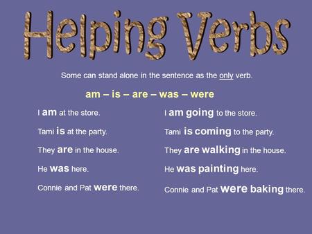 Some can stand alone in the sentence as the only verb. I am at the store. Tami is at the party. They are in the house. He was here. Connie and Pat were.