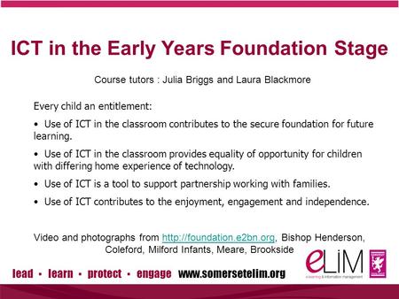 Lead ▪ learn ▪ protect ▪ engage www.somersetelim.org ICT in the Early Years Foundation Stage Course tutors : Julia Briggs and Laura Blackmore Every child.