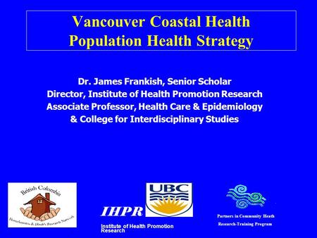 Vancouver Coastal Health Population Health Strategy Dr. James Frankish, Senior Scholar Director, Institute of Health Promotion Research Associate Professor,