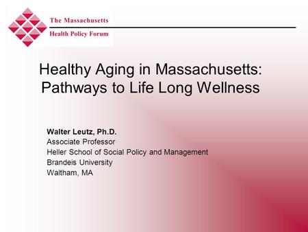 Healthy Aging in Massachusetts: Pathways to Life Long Wellness Walter Leutz, Ph.D. Associate Professor Heller School of Social Policy and Management Brandeis.