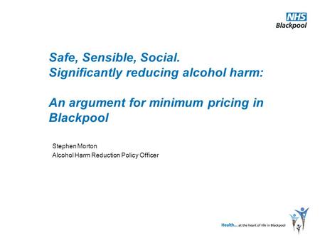 Safe, Sensible, Social. Significantly reducing alcohol harm: An argument for minimum pricing in Blackpool Stephen Morton Alcohol Harm Reduction Policy.