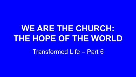 WE ARE THE CHURCH: THE HOPE OF THE WORLD Transformed Life – Part 6.