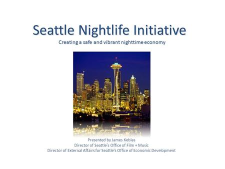 Seattle Nightlife Initiative Creating a safe and vibrant nighttime economy Presented by James Keblas Director of Seattle’s Office of Film + Music Director.