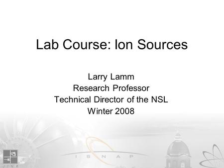 Lab Course: Ion Sources Larry Lamm Research Professor Technical Director of the NSL Winter 2008.