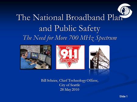 Slide 1 The National Broadband Plan and Public Safety The Need for More 700 MHz Spectrum Bill Schrier, Chief Technology Officer, City of Seattle 28 May.