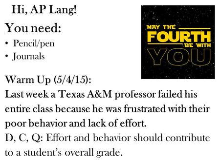 Hi, AP Lang! You need: Pencil/pen Journals Warm Up (5/4/15): Last week a Texas A&M professor failed his entire class because he was frustrated with their.