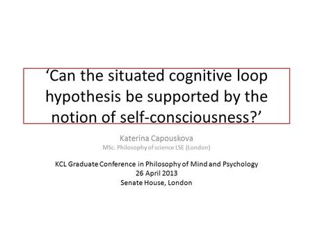 ‘Can the situated cognitive loop hypothesis be supported by the notion of self-consciousness?’ Katerina Capouskova MSc. Philosophy of science LSE (London)