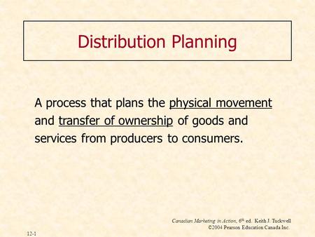 Canadian Marketing in Action, 6 th ed. Keith J. Tuckwell ©2004 Pearson Education Canada Inc. 12-1 Distribution Planning A process that plans the physical.