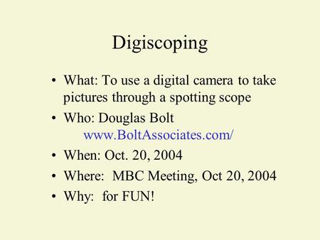 What: To use a digital camera to take pictures through a spotting scope Who: Douglas Bolt www.BoltAssociates.com/ When: Oct. 20, 2004 Where: MBC Meeting,